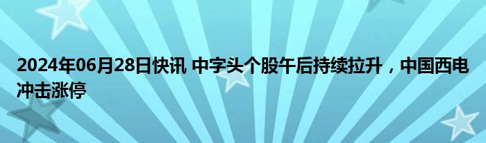 2024年06月28日快讯 中字头个股午后持续拉升，中国西电冲击涨停