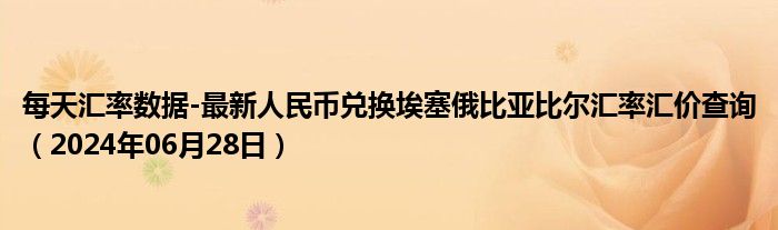 每天汇率数据-最新人民币兑换埃塞俄比亚比尔汇率汇价查询（2024年06月28日）