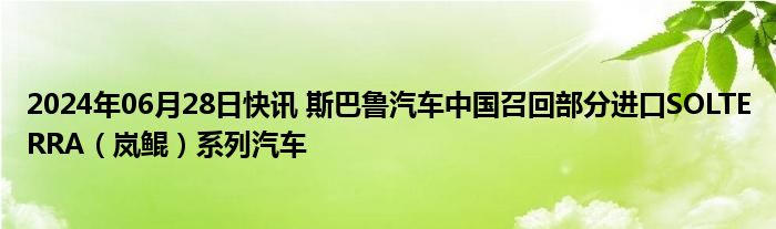 2024年06月28日快讯 斯巴鲁汽车中国召回部分进口SOLTERRA（岚鲲）系列汽车