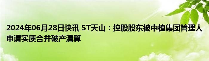 2024年06月28日快讯 ST天山：控股股东被中植集团管理人申请实质合并破产清算