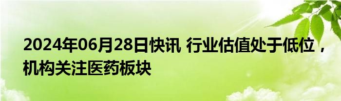 2024年06月28日快讯 行业估值处于低位，机构关注医药板块