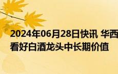 2024年06月28日快讯 华西证券：重点关注茅台批价拐点，看好白酒龙头中长期价值