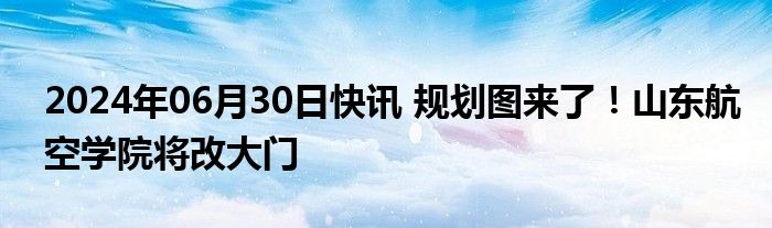 2024年06月30日快讯 规划图来了！山东航空学院将改大门