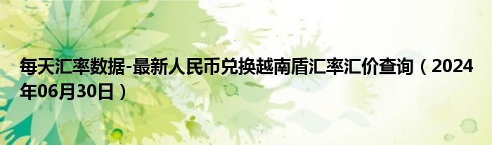 每天汇率数据-最新人民币兑换越南盾汇率汇价查询（2024年06月30日）