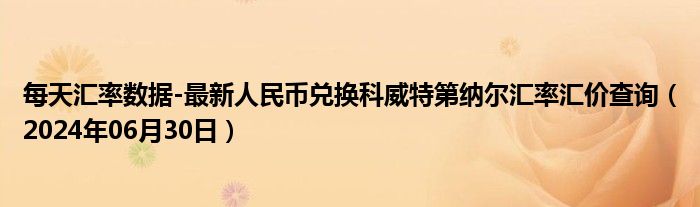 每天汇率数据-最新人民币兑换科威特第纳尔汇率汇价查询（2024年06月30日）