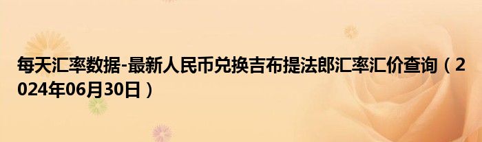 每天汇率数据-最新人民币兑换吉布提法郎汇率汇价查询（2024年06月30日）