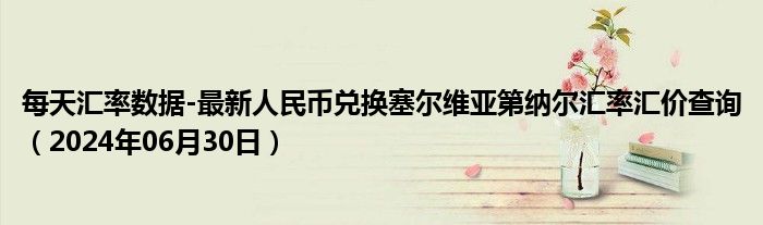 每天汇率数据-最新人民币兑换塞尔维亚第纳尔汇率汇价查询（2024年06月30日）