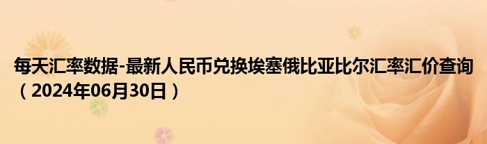 每天汇率数据-最新人民币兑换埃塞俄比亚比尔汇率汇价查询（2024年06月30日）