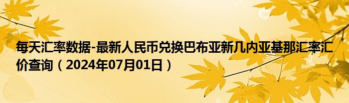 每天汇率数据-最新人民币兑换巴布亚新几内亚基那汇率汇价查询（2024年07月01日）