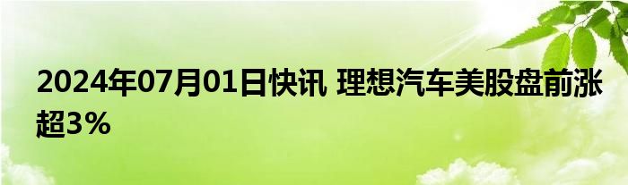 2024年07月01日快讯 理想汽车美股盘前涨超3%