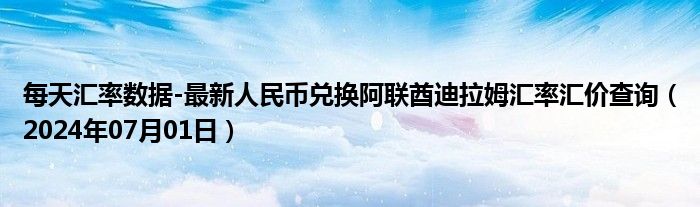 每天汇率数据-最新人民币兑换阿联酋迪拉姆汇率汇价查询（2024年07月01日）