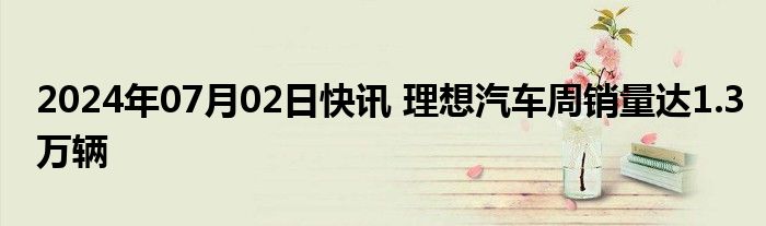 2024年07月02日快讯 理想汽车周销量达1.3万辆