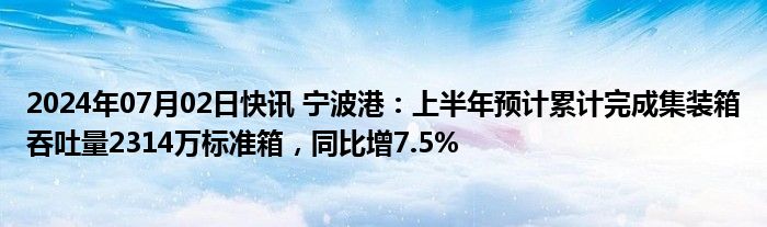 2024年07月02日快讯 宁波港：上半年预计累计完成集装箱吞吐量2314万标准箱，同比增7.5%