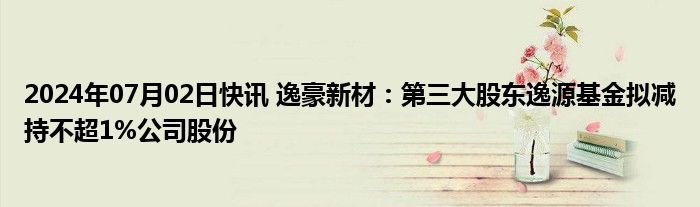 2024年07月02日快讯 逸豪新材：第三大股东逸源基金拟减持不超1%公司股份