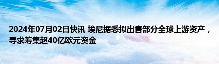 2024年07月02日快讯 埃尼据悉拟出售部分全球上游资产，寻求筹集超40亿欧元资金