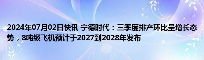 2024年07月02日快讯 宁德时代：三季度排产环比呈增长态势，8吨级飞机预计于2027到2028年发布