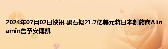 2024年07月02日快讯 黑石拟21.7亿美元将日本制药商Alinamin售予安博凯