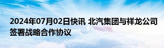 2024年07月02日快讯 北汽集团与祥龙公司签署战略合作协议