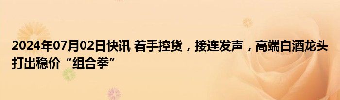 2024年07月02日快讯 着手控货，接连发声，高端白酒龙头打出稳价“组合拳”