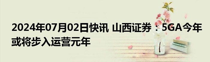 2024年07月02日快讯 山西证券：5GA今年或将步入运营元年