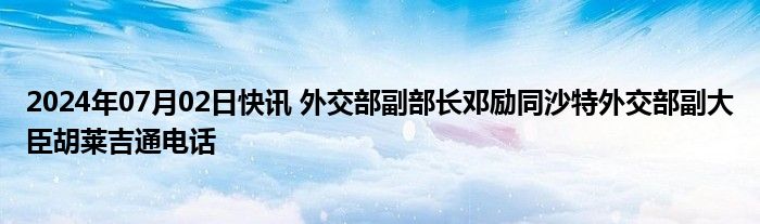 2024年07月02日快讯 外交部副部长邓励同沙特外交部副大臣胡莱吉通电话