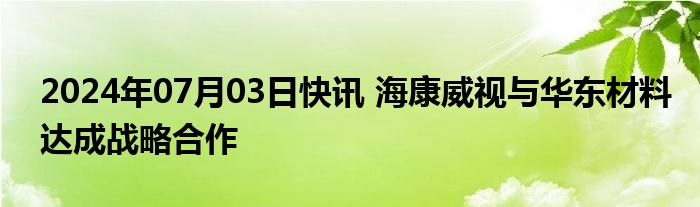 2024年07月03日快讯 海康威视与华东材料达成战略合作