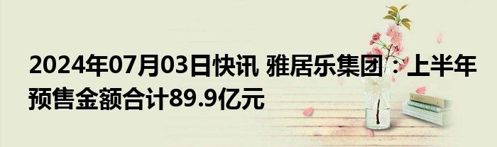 2024年07月03日快讯 雅居乐集团：上半年预售金额合计89.9亿元