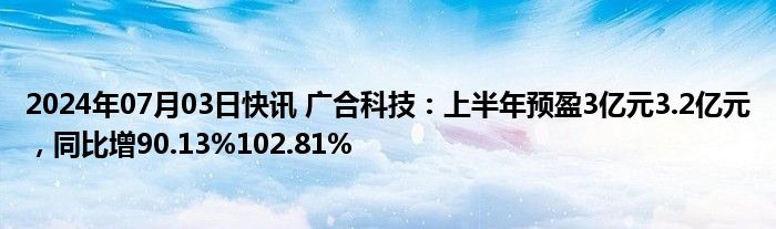 2024年07月03日快讯 广合科技：上半年预盈3亿元3.2亿元，同比增90.13%102.81%