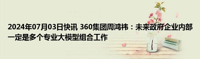 2024年07月03日快讯 360集团周鸿祎：未来政府企业内部一定是多个专业大模型组合工作