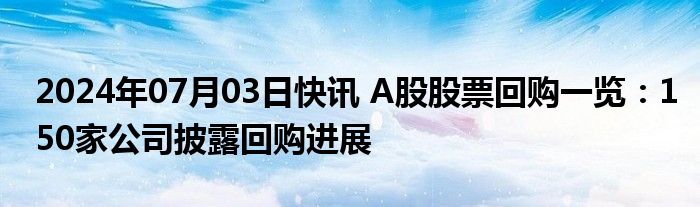 2024年07月03日快讯 A股股票回购一览：150家公司披露回购进展