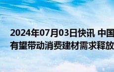 2024年07月03日快讯 中国银河证券：地产政策继续发力，有望带动消费建材需求释放