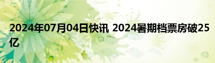 2024年07月04日快讯 2024暑期档票房破25亿