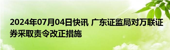 2024年07月04日快讯 广东证监局对万联证券采取责令改正措施