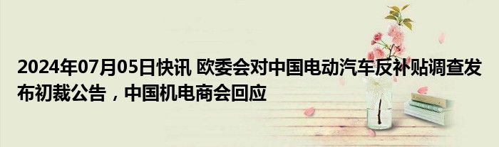 2024年07月05日快讯 欧委会对中国电动汽车反补贴调查发布初裁公告，中国机电商会回应