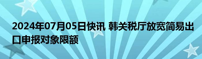 2024年07月05日快讯 韩关税厅放宽简易出口申报对象限额