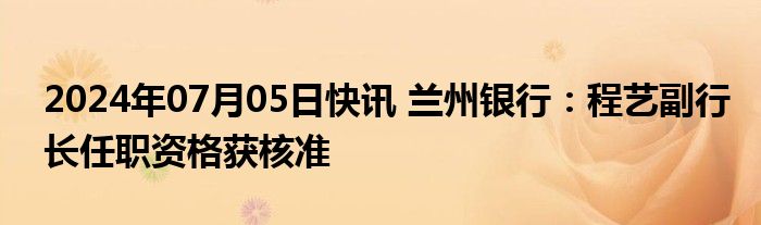 2024年07月05日快讯 兰州银行：程艺副行长任职资格获核准