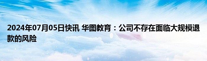 2024年07月05日快讯 华图教育：公司不存在面临大规模退款的风险