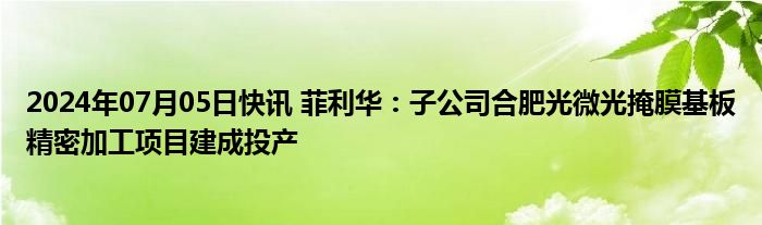 2024年07月05日快讯 菲利华：子公司合肥光微光掩膜基板精密加工项目建成投产