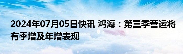 2024年07月05日快讯 鸿海：第三季营运将有季增及年增表现