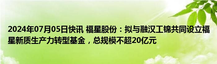 2024年07月05日快讯 福星股份：拟与融汉工锦共同设立福星新质生产力转型基金，总规模不超20亿元