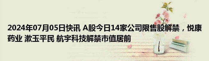 2024年07月05日快讯 A股今日14家公司限售股解禁，悦康药业 漱玉平民 航宇科技解禁市值居前