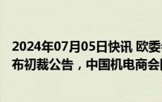 2024年07月05日快讯 欧委会对中国电动汽车反补贴调查发布初裁公告，中国机电商会回应