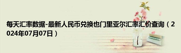 每天汇率数据-最新人民币兑换也门里亚尔汇率汇价查询（2024年07月07日）