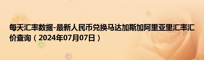 每天汇率数据-最新人民币兑换马达加斯加阿里亚里汇率汇价查询（2024年07月07日）