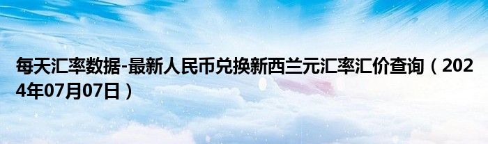 每天汇率数据-最新人民币兑换新西兰元汇率汇价查询（2024年07月07日）