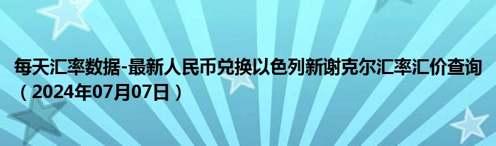 每天汇率数据-最新人民币兑换以色列新谢克尔汇率汇价查询（2024年07月07日）