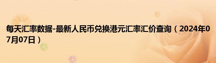 每天汇率数据-最新人民币兑换港元汇率汇价查询（2024年07月07日）