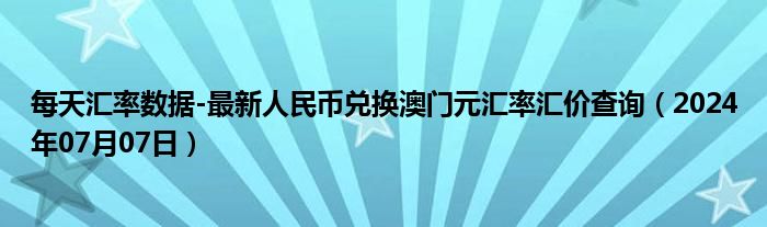 每天汇率数据-最新人民币兑换澳门元汇率汇价查询（2024年07月07日）