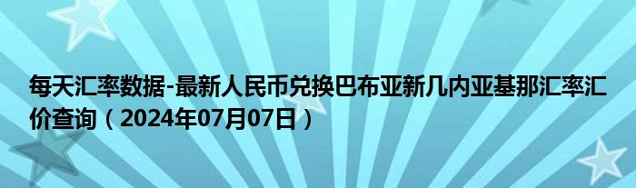 每天汇率数据-最新人民币兑换巴布亚新几内亚基那汇率汇价查询（2024年07月07日）