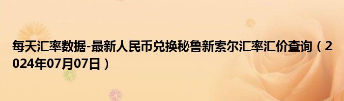 每天汇率数据-最新人民币兑换秘鲁新索尔汇率汇价查询（2024年07月07日）